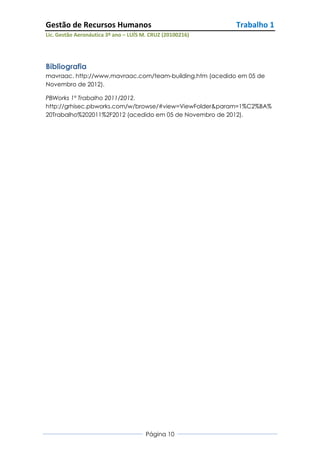 Gestão de Recursos Humanos                                 Trabalho 1
Lic. Gestão Aeronáutica 3º ano – LUÍS M. CRUZ (20100216)




Bibliografia
mavraac. http://www.mavraac.com/team-building.htm (acedido em 05 de
Novembro de 2012).

PBWorks 1º Trabalho 2011/2012.
http://grhisec.pbworks.com/w/browse/#view=ViewFolder&param=1%C2%BA%
20Trabalho%202011%2F2012 (acedido em 05 de Novembro de 2012).




                                       Página 10
 