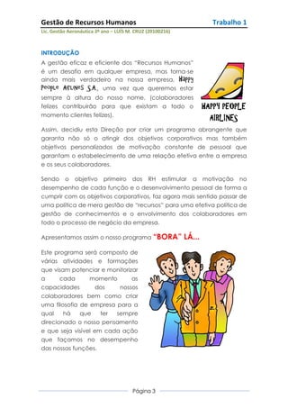 Gestão de Recursos Humanos                                           Trabalho 1
Lic. Gestão Aeronáutica 3º ano – LUÍS M. CRUZ (20100216)



INTRODUÇÃO
A gestão eficaz e eficiente dos “Recursos Humanos”
é um desafio em qualquer empresa, mas torna-se
ainda mais verdadeiro na nossa empresa, Happy
People Airlines S.A., uma vez que queremos estar
sempre à altura do nosso nome, (colaboradores
felizes contribuirão para que existam a todo o                     HAPPY PEOPLE
momento clientes felizes).
                                                                     AIRLINES
Assim, decidiu esta Direção por criar um programa abrangente que
garanta não só o atingir dos objetivos corporativos mas também
objetivos personalizados de motivação constante de pessoal que
garantam o estabelecimento de uma relação efetiva entre a empresa
e os seus colaboradores.

Sendo o objetivo primeiro dos RH estimular a motivação no
desempenho de cada função e o desenvolvimento pessoal de forma a
cumprir com os objetivos corporativos, faz agora mais sentido passar de
uma política de mera gestão de “recursos” para uma efetiva política de
gestão de conhecimentos e o envolvimento dos colaboradores em
todo o processo de negócio da empresa.

Apresentamos assim o nosso programa “BORA”                 LÁ...
Este programa será composto de
várias atividades e formações
que visam potenciar e monitorizar
a      cada      momento      as
capacidades         dos   nossos
colaboradores bem como criar
uma filosofia de empresa para a
qual    há    que    ter sempre
direcionado o nosso pensamento
e que seja visível em cada ação
que façamos no desempenho
das nossas funções.




                                       Página 3
 