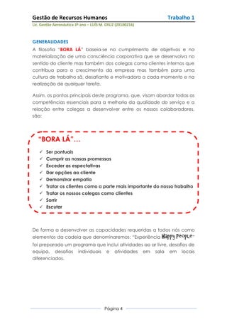 Gestão de Recursos Humanos                                   Trabalho 1
Lic. Gestão Aeronáutica 3º ano – LUÍS M. CRUZ (20100216)



GENERALIDADES
A filosofia “BORA LÁ” baseia-se no cumprimento de objetivos e na
materialização de uma consciência corporativa que se desenvolva no
sentido do cliente mas também dos colegas como clientes internos que
contribua para o crescimento da empresa mas também para uma
cultura de trabalho sã, desafiante e motivadora a cada momento e na
realização de qualquer tarefa.

Assim, os pontos principais deste programa, que, visam abordar todas as
competências essenciais para a melhoria da qualidade do serviço e a
relação entre colegas a desenvolver entre os nossos colaboradores,
são:




   “BORA LÁ”…
    Ser pontuais
      Cumprir as nossas promessas
      Exceder as espectativas
      Dar opções ao cliente
      Demonstrar empatia
      Tratar os clientes como a parte mais importante do nosso trabalho
      Tratar os nossos colegas como clientes
      Sorrir
      Escutar




De forma a desenvolver as capacidades requeridas a todos nós como
elementos da cadeia que denominaremos: “Experiência        Happy People”
foi preparado um programa que inclui atividades ao ar livre, desafios de
equipa, desafios individuais e atividades em sala em locais
diferenciados.




                                       Página 4
 
