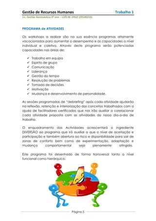 Gestão de Recursos Humanos                                 Trabalho 1
Lic. Gestão Aeronáutica 3º ano – LUÍS M. CRUZ (20100216)



PROGRAMA de ATIVIDADES

Os workshops a realizar são na sua essência programas altamente
vocacionados para aumentar o desempenho e as capacidades a nível
individual e coletivo. Através deste programa serão potenciadas
capacidades nas áreas de:

      Trabalho em equipa
      Espirito de grupo
      Comunicação
      Liderança
      Gestão do tempo
      Resolução de problemas
      Tomada de decisões
      Motivação
      Mudança e desenvolvimento de personalidade.

As sessões programadas de “debriefing” após cada atividade ajudarão
na reflexão, retenção e interiorização dos conceitos trabalhados com a
ajuda de facilitadores certificados que nos irão auxiliar a corelacionar
cada atividade proposta com as atividades do nosso dia-a-dia de
trabalho.

O enquadramento das Actividades acrescentará o ingrediente
DIVERSÃO ao programa que irá auxiliar a que o nível de aceitação e
participação e também abertura ao risco e disponibilidade para sair de
zonas de conforto bem como de experimentação, adaptação e
mudança       comportamental     seja      plenamente       atingido.

Este programa foi desenhado de forma transversal tanto a nível
funcional como hierárquico.




                                       Página 5
 