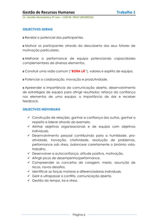 Gestão de Recursos Humanos                                 Trabalho 1
Lic. Gestão Aeronáutica 3º ano – LUÍS M. CRUZ (20100216)



OBJECTVOS GERAIS

» Revelar o potencial dos participantes.

» Motivar os participantes através da descoberta dos seus fatores de
motivação particulares.

» Melhorar a performance de equipa potenciando capacidades
complementares de diversos elementos.

» Construir uma visão comum (“BORA LÁ”), valores e espirito de equipa.

» Potenciar a colaboração, inovação e produtividade.

» Apreender a importância da comunicação aberta, desenvolvimento
de estratégias de equipa para atingir resultados; reforço da confiança
nos elementos de uma equipa; a importância de dar e receber
feedback.

OBJECTVOS INDIVIDUAIS

    Construção de relações, ganhar a confiança dos outros, ganhar o
     respeito e liderar através do exemplo.
    Alinhar objetivos organizacionais e de equipa com objetivos
     individuais.
    Desenvolvimento pessoal contribuindo para a humildade, pro-
     atividade, inovação, criatividade, resolução de problemas,
     performance sob stress, balancear corretamente o binómio vida-
     trabalho.
    Desenvolver a autoconfiança, atitude positiva, motivação.
    Atingir picos de desempenho/performance.
    Compreender os conceitos de coragem, medo, assunção de
     riscos, novos desafios.
    Identificar as forças motoras e diferenciadoras individuais.
    Gerir e ultrapassar o conflito, comunicação aberta.
    Gestão do tempo, ira e stress.




                                       Página 6
 
