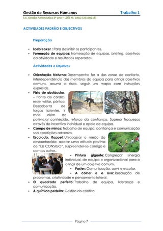 Gestão de Recursos Humanos                                   Trabalho 1
Lic. Gestão Aeronáutica 3º ano – LUÍS M. CRUZ (20100216)


ACTIVIDADES PADRÃO E OBJECTIVOS


       Preparação

      Icebreaker : Para desinibir os participantes.
      Formação de equipas: Nomeação de equipas, briefing, objetivos
       da atividade e resultados esperados.

       Actividades e Objetivos

      Orientação Noturna: Desempenho for a das zonas de conforto,
       interdependência dos membros da equipa para atingir objetivos
       comuns, assumir o risco, seguir um mapa com instruções
       expressas.
      Pista de obstáculos
       – Ponte de cordas,
       rede militar, pórtico.
       Descoberta         de
       forças latentes, ir
       mais     além       do
       potencial conhecido, reforço da confiança. Superar fraquezas
       através do incentivo individual e apoio de equipa.
      Campo de minas: Trabalho de equipa, confiança e comunicação
       sob condições adversas.
      Escalada, Rappel: Ultrapassar o medo do
       desconhecido, adotar uma atitude positiva
       de “EU CONSIGO”, surpreender-se consigo e
       com os outros.
                                 Pintura    gigante: Congregar sinergia
                             individual, de equipa e organizacional para o
                             atingir de um objetivo comum.
                                 Poster: Comunicação, ouvir e escutar.
                                 A colher e o ovo: Resolução de
       problemas, criatividade e pensamento lateral.
      O quadrado perfeito: Trabalho de equipa, liderança e
       comunicação.
      A química perfeita: Gestão do conflito.




                                       Página 7
 