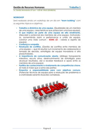 Gestão de Recursos Humanos                                 Trabalho 1
Lic. Gestão Aeronáutica 3º ano – LUÍS M. CRUZ (20100216)



WORKSHOP
Será realizado ainda um workshop de um dia em “team building” com
os seguintes tópicos e objetivos:

      Trabalho e dinâmica de uma equipa. (Qualidades de um membro
       de uma equipa, características que potenciam uma boa equipa).
      O que implica ser parte de uma equipa de alto rendimento.
       (Descobrir o potencial dos membros de uma equipa, motivando-
       os, aumentando assim a performance e união da equipa,
       construir uma visão comum - BORA LÁ - valores e espirito de
       equipa).
      Confiança e empatia.
      Resolução de conflitos. (Gestão de conflitos entre membros de
       uma equipa — que irá resultar num incremento de colaboração e
       tomada de decisão, estratégias de equipa inovadoras e alta
       produtividade).
      A importância da comunicação aberta. (diálogo transparente
       interativo, escuta ativa, desenvolvimento de estratégias para
       alcançar resultados, dar e receber feedback e apoio entre os
       membros de uma equipa).
      Partilha de conhecimento e nivelamento de competências chave.
       (O todo é maior que a soma das partes)
      Empenho e responsabilidade para com objetivos comuns.
       (Potenciar técnicas de equipa para a resolução de problemas e
       a criatividade perante situações complexas.




                                       Página 8
 