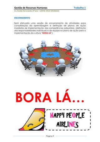 Gestão de Recursos Humanos                                 Trabalho 1
Lic. Gestão Aeronáutica 3º ano – LUÍS M. CRUZ (20100216)


ENCERRAMENTO

Será efetuada uma sessão de encerramento de atividades para
consolidação da aprendizagem e definição de planos de ação
imediatos de implementação das competências adquiridas. (definição
das responsabilidades individuais e de equipa no plano de ação para a
implementação da cultura “BORA LÁ”).




BORA LÁ…
                                             HAPPY PEOPLE
                                               AIRLINES
                                       Página 9
 