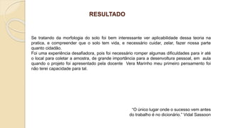RESULTADO
Se tratando da morfologia do solo foi bem interessante ver aplicabilidade dessa teoria na
pratica, e compreender que o solo tem vida, e necessário cuidar, zelar, fazer nossa parte
quanto cidadão.
Foi uma experiência desafiadora, pois foi necessário romper algumas dificuldades para ir até
o local para coletar a amostra, de grande importância para a desenvoltura pessoal, em aula
quando o projeto foi apresentado pela docente Vera Marinho meu primeiro pensamento foi
não terei capacidade para tal.
“O único lugar onde o sucesso vem antes
do trabalho é no dicionário.” Vidal Sassoon
 