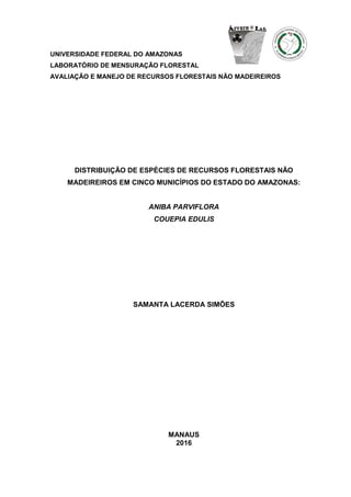 UNIVERSIDADE FEDERAL DO AMAZONAS
LABORATÓRIO DE MENSURAÇÃO FLORESTAL
AVALIAÇÃO E MANEJO DE RECURSOS FLORESTAIS NÃO MADEIREIROS
DISTRIBUIÇÃO DE ESPÉCIES DE RECURSOS FLORESTAIS NÃO
MADEIREIROS EM CINCO MUNICÍPIOS DO ESTADO DO AMAZONAS:
ANIBA PARVIFLORA
COUEPIA EDULIS
SAMANTA LACERDA SIMÕES
MANAUS
2016
 