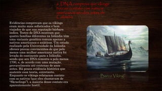 6. DNA comprova que vikings
tiveram contato com nativos
americanos séculos antes de
Colombo
Evidências comprovam que os vikings
eram muito mais sofisticados e bem
viajados do que sua reputação bárbara
indica. Testes de DNA mostram que
quatro famílias diferentes na Islândia têm
uma variante genética comum apenas a
nativos americanos e asiáticos. Um estudo
realizado pela Universidade da Islândia
oferece provas convincentes de que pelo
menos uma mulher americana nativa foi
levada do continente para a Islândia,
sendo que seu DNA remonta a pelo menos
1700, e, de acordo com uma mutação,
provavelmente até centenas de anos
antes. Há pouca evidência histórica que
sustente essa teoria, entretanto.
Enquanto os vikings relataram contato
com os nativos (que eles chamavam de
“Skraelings”), a maioria desse contato era
aparentemente hostil.
Barco Viking
 
