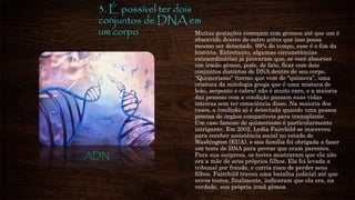 3. É possível ter dois
conjuntos de DNA em
um corpo Muitas gestações começam com gêmeos até que um é
absorvido dentro do outro antes que isso possa
mesmo ser detectado. 99% do tempo, esse é o fim da
história. Entretanto, algumas circunstâncias
extraordinárias já provaram que, se você absorver
um irmão gêmeo, pode, de fato, ficar com dois
conjuntos distintos de DNA dentro de seu corpo.
“Quimerismo” (termo que vem de “quimera”, uma
criatura da mitologia grega que é uma mistura de
leão, serpente e cabra) não é muito raro, e a maioria
das pessoas com a condição passam suas vidas
inteiras sem ter consciência disso. Na maioria dos
casos, a condição só é detectada quando uma pessoa
precisa de órgãos compatíveis para transplante.
Um caso famoso de quimerismo é particularmente
intrigante. Em 2002, Lydia Fairchild se inscreveu
para receber assistência social no estado de
Washington (EUA), e sua família foi obrigada a fazer
um teste de DNA para provar que eram parentes.
Para sua surpresa, os testes mostraram que ela não
era a mãe de seus próprios filhos. Ela foi levada a
tribunal por fraude, e corria risco de perder seus
filhos. Fairchild travou uma batalha judicial até que
novos testes, finalmente, indicaram que ela era, na
verdade, sua própria irmã gêmea.
ADN
 