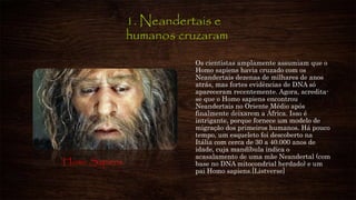1. Neandertais e
humanos cruzaram
Os cientistas amplamente assumiam que o
Homo sapiens havia cruzado com os
Neandertais dezenas de milhares de anos
atrás, mas fortes evidências de DNA só
apareceram recentemente. Agora, acredita-
se que o Homo sapiens encontrou
Neandertais no Oriente Médio após
finalmente deixarem a África. Isso é
intrigante, porque fornece um modelo de
migração dos primeiros humanos. Há pouco
tempo, um esqueleto foi descoberto na
Itália com cerca de 30 a 40.000 anos de
idade, cuja mandíbula indica o
acasalamento de uma mãe Neandertal (com
base no DNA mitocondrial herdado) e um
pai Homo sapiens.[Listverse]
Homo Sapiens
 