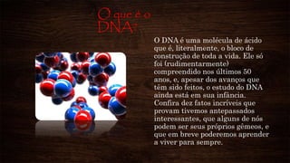 O que é o
DNA?
O DNA é uma molécula de ácido
que é, literalmente, o bloco de
construção de toda a vida. Ele só
foi (rudimentarmente)
compreendido nos últimos 50
anos, e, apesar dos avanços que
têm sido feitos, o estudo do DNA
ainda está em sua infância.
Confira dez fatos incríveis que
provam tivemos antepassados
interessantes, que alguns de nós
podem ser seus próprios gêmeos, e
que em breve poderemos aprender
a viver para sempre.
 