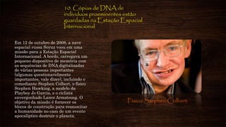 10. Cópias de DNA de
indivíduos proeminentes estão
guardadas na Estação Espacial
Internacional
Em 12 de outubro de 2008, a nave
espacial russa Soyuz voou em uma
missão para a Estação Espacial
Internacional. A bordo, carregava um
pequeno dispositivo de memória com
as sequências de DNA digitalizadas
de várias pessoas importantes
(algumas questionavelmente
importantes, vale dizer), incluindo o
comediante Stephen Colbert, o físico
Stephen Hawking, a modelo da
Playboy Jo Garcia, e o ciclista
envergonhado Lance Armstrong. O
objetivo da missão é fornecer os
blocos de construção para ressuscitar
a humanidade no caso de um evento
apocalíptico destruir o planeta.
Físico Stephen Colbert
 
