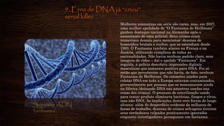 9. Erro de DNA já “criou”
serial killer
Mulheres assassinas em série são raras, mas, em 2007,
uma mulher apelidada de “O Fantasma de Heilbronn”
ganhou destaque nacional na Alemanha após o
assassinato de uma policial. Seus crimes eram
numerosos demais para mencionar: dezenas de
homicídios brutais e roubos, que se estendiam desde
1993. O Fantasma também atacou na França e na
Áustria, utilizando cúmplices de todas as
nacionalidades. Não havia nenhum padrão claro, nem
imagens de vídeo – daí o apelido “Fantasma”. Em
seguida, a polícia descobriu impressões digitais
masculinas que testaram positivo para DNA. Foi só
então que perceberam que não havia, de fato, nenhum
Fantasma de Heilbronn. Os cotonetes usados para
coletar DNA em toda a Europa estavam contaminados,
provavelmente por pessoas que os manusearam ainda
na fábrica (deixando DNA nas amostras usadas nas
cenas dos crimes). O processo de esterilização usado
para tratar produto eliminava bactérias, fungos e vírus,
mas não DNA. As implicações deste erro foram de longo
alcance: além do desperdício evidente de milhares de
horas de trabalho, dezenas de crimes selvagens tiveram
seus verdadeiros culpados praticamente ignorados
enquanto investigadores perseguiam um fantasma.
Suposto ADN
‘fantasma’
 