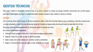 GESTOS TÉCNICOS
Para jogar voleibol é necessário manter a bola no ar para a colocar no campo da equipa contrária, procurando dar os três toques
permitidos pelas regras. Por isso, é fundamental saber receber e passar a bola, realizar o serviço e rematar.
SERVIÇO
Com o serviço dá-se início ao jogo. O serviço consiste em bater a bola com uma das mãos ou com o antebraço, fazendo-a passar para
o campo adversário, a partir da zona do serviço (área de 9 metros de largura atrás da linha de fundo de cada lado do campo)
Na escola utiliza-se fundamentalmente o serviço por baixo e o serviço por cima.
Em ambas as técnicas é importante:
 Colocar o corpo paralelo à linha final, com os pés em planos diferenciados;
 Segurar a bola com a mão do lado da perna avançada;
 Bater a bola com a mão aberta com os dedos unidos e estendidos;
 Seguir o movimento do braço que bateu a bola, entrando em campo.
18
 