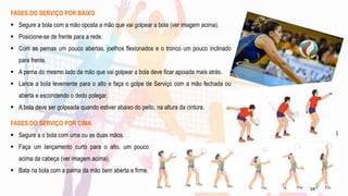 FASES DO SERVIÇO POR BAIXO
 Segure a bola com a mão oposta a mão que vai golpear a bola (ver imagem acima).
 Posicione-se de frente para a rede.
 Com as pernas um pouco abertas, joelhos flexionados e o tronco um pouco inclinado
para frente.
 A perna do mesmo lado da mão que vai golpear a bola deve ficar apoiada mais atrás.
 Lance a bola levemente para o alto e faça o golpe de Serviço com a mão fechada ou
aberta e escondendo o dedo polegar.
 A bola deve ser golpeada quando estiver abaixo do peito, na altura da cintura.
FASES DO SERVIÇO POR CIMA
 Segure a o bola com uma ou as duas mãos.
 Faça um lançamento curto para o alto, um pouco
acima da cabeça (ver imagem acima).
 Bata na bola com a palma da mão bem aberta e firme.
19
 