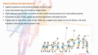 FASES DO SERVIÇO POR CIMA COM SALTO
 Jogador se posiciona na zona de Serviço afastado da linha de fundo.
 Lança a bola bastante alta e Para frente (ver imagem acima).
 Corre e salta para golpear a bola com a palma da mão no ponto mais alto possível e com a maior potência possível.
 No momento do golpe na bola o jogador deve flexionar ligeiramente a articulação do punho.
 O golpe pode ser dado sobre a área de jogo, desde que o jogador tenha saltado da zona de Serviço e não tenha
encostado na área de jogo antes de golpear a bola.
20
 
