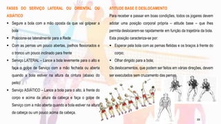 FASES DO SERVIÇO LATERAL OU ORIENTAL OU
ASIÁTICO
 Segure a bola com a mão oposta da que vai golpear a
bola
 Posicione-se lateralmente para a Rede
 Com as pernas um pouco abertas, joelhos flexionados e
o tronco um pouco inclinado para frente
 Serviço LATERAL – Lance a bola levemente para o alto e
faça o golpe de Serviço com a mão fechada ou aberta
quando a bola estiver na altura da cintura (abaixo do
peito)
 Serviço ASIÁTICO – Lance a bola para o alto, à frente do
corpo e acima da altura da cabeça e faça o golpe de
Serviço com a mão aberta quando a bola estiver na altura
da cabeça ou um pouco acima da cabeça.
ATITUDE BASE E DESLOCAMENTO
Para receber e passar em boas condições, todos os jogares devem
adotar uma posição corporal própria – atitude base – que lhes
permita deslocarem-se rapidamente em função da trajetória da bola.
Esta posição caracteriza-se por:
 Esperar pela bola com as pernas fletidas e os braços à frente do
corpo;
 Olhar dirigido para a bola;
Os deslocamentos, que podem ser feitos em várias direções, devem
ser executados sem cruzamento das pernas.
22
 