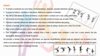 REMATE
 O remate é constituído por cinco fases: corrida de balanço, chamada, impulsão batimento e queda.
 A corrida de balanço, com dois ou três apoios, destina-se a preparar a chamada.
 Nos últimos dois apoios da corrida de balanço, os pés iniciam o contacto com o solo, pelos calcanhares;
 No momento da chamada, o pé mais avançado é o do lado contrário ao braço que vai bater a bola;
 Executar a impulsão vertical com elevação dos dois braços e extensão explosiva das pernas;
 Durante a impulsão, armar o braço rematador, colocando-o atrás da cabeça, sempre com o olhar fixo na bola.
 Bater a bola à frente do corpo, com o braço em extensão.
 Para amortecer e controlar a queda, evitando tocar a rede, o jogador deve contactar o solo com a parte anterior dos pés
ligeiramente afastados e com flexão de pernas.
Em princípio, o remate é feito com salto. No entanto, em algumas circunstâncias, também pode ser realizado com os apoios no solo,
sendo a sua execução muito semelhante à do serviço do ténis. A principal diferença entre eles reside no facto de, no remate em apoio,
o braço do batimento estar em completa extensão.
25
 