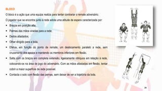 BLOCO
O bloco é a ação que uma equipa realiza para tentar contrariar o remate adversário.
O jogador que se encontra junto à rede adota uma atitude de espera caracterizada por:
 Braços em posição alta;
 Palmas das mãos viradas para a rede;
 Dedos afastados;
 Olhar dirigido para a bola.
 Efetua, em função do ponto de remate, um deslocamento paralelo a rede, sem
cruzamento dos apoios e mantendo os membros inferiores em flexão.
 Salta com os braços em completa extensão, ligeiramente oblíquos em relação à rede,
colocando-os na área de jogo do adversário. Com as mãos afastadas em flexão, tentar
cobrir a maior superfície de rede possível.
 Contacta o solo com flexão das pernas, sem deixar de ver a trajetória da bola.
26
 