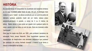 HISTÓRIA
As características do basquetebol da atualidade são bastante similares
as do jogo inventado pelos Incas no séc. VII a.C. A antologia mais
notável é que o “cesto”, na altura constituído por um anel de pedra de
diâmetro variável, podendo medir até um metro, estava preso
perpendicularmente à parede, a cerca de 3 ou 4 metros de
altura. Neste tempo o jogo podia ser jogado com qualquer parte do
corpo, exceto com as mãos ou com os pés. Este era chamado então
“pok-ta-pok”.
Este jogo foi criado nos EUA, em 1891, pelo professor canadiano de
educação física James Naismith. Esta modalidade apareceu da
necessidade de desenvolver uma atividade desportiva que pudesse
ser praticada em recinto fechado durante o Inverno e de forma a
reduzir a indisciplina nas aulas.
31
 
