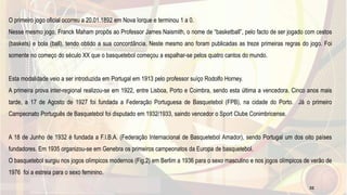 O primeiro jogo oficial ocorreu a 20.01.1892 em Nova Iorque e terminou 1 a 0.
Nesse mesmo jogo, Franck Maham propôs ao Professor James Naismith, o nome de “basketball”, pelo facto de ser jogado com cestos
(baskets) e bola (ball), tendo obtido a sua concordância. Neste mesmo ano foram publicadas as treze primeiras regras do jogo. Foi
somente no começo do século XX que o basquetebol começou a espalhar-se pelos quatro cantos do mundo.
Esta modalidade veio a ser introduzida em Portugal em 1913 pelo professor suíço Rodolfo Horney.
A primeira prova inter-regional realizou-se em 1922, entre Lisboa, Porto e Coimbra, sendo esta última a vencedora. Cinco anos mais
tarde, a 17 de Agosto de 1927 foi fundada a Federação Portuguesa de Basquetebol (FPB), na cidade do Porto. Já o primeiro
Campeonato Português de Basquetebol foi disputado em 1932/1933, saindo vencedor o Sport Clube Conimbricense.
A 18 de Junho de 1932 é fundada a F.I.B.A. (Federação Internacional de Basquetebol Amador), sendo Portugal um dos oito países
fundadores. Em 1935 organizou-se em Genebra os primeiros campeonatos da Europa de basquetebol.
O basquetebol surgiu nos jogos olímpicos modernos (Fig.2) em Berlim a 1936 para o sexo masculino e nos jogos olímpicos de verão de
1976 foi a estreia para o sexo feminino.
32
 