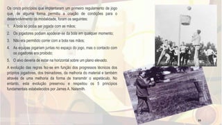 Os cinco princípios que implantaram um primeiro regulamento de jogo
que, de alguma forma permitiu a criação de condições para o
desenvolvimento da modalidade, foram os seguintes:
1. A bola só podia ser jogada com as mãos;
2. Os jogadores podiam apoderar-se da bola em qualquer momento;
3. Não era permitido correr com a bola nas mãos;
4. As equipas jogariam juntas no espaço do jogo, mas o contacto com
os jogadores era proibido;
5. O alvo deveria de estar na horizontal sobre um plano elevado.
A evolução das regras fez-se em função dos progressos técnicos dos
próprios jogadores, dos treinadores, da melhoria do material e também
através de uma melhoria da forma de transmitir o espetáculo. No
entanto, esta evolução preservou e respeitou os 5 princípios
fundamentais estabelecidos por James A. Naismith.
33
 