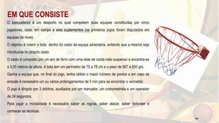 EM QUE CONSISTE
O basquetebol é um desporto no qual competem duas equipas constituídas por cinco
jogadores, cada, em campo e sete suplementos (os primeiros jogos foram disputados em
equipas de nove).
O objetivo é inserir a bola dentro do cesto da equipa adversária, evitando que a mesma seja
introduzida no próprio cesto.
O cesto é composto por um aro de ferro com uma rede de corda nele suspenso e encontra-se
a 3,05 metros de altura. A bola tem um perímetro de 75 a 78 cm e o peso de 567 a 650 grs.
Ganha a equipa que, no final do jogo, tenha obtido o maior número de pontos e em caso de
empate é necessário um ou vários prolongamentos de 5 min para se encontrar o vencedor.
O jogo é dirigido por 3 árbitros, auxiliados por um marcador, um cronometrista e um operador
de 24 segundos.
Para jogar a modalidade é necessário saber as regras, saber atacar, saber defender e
conhecer as técnicas.
34
 