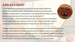 A BOLA E O CESTO
A primeira bola especifica de basquetebol foi produzida em 1894, pela empresa Chicope Falls.
Devido às técnicas utilizadas na época, a bola tinha que ser finalizada com uma costura externa.
É esférica, de cabedal, borracha ou material sintético. O peso situa-se entre 567g e 650g e o perímetro
deve estar compreendido entre os 75 cm e 78 cm, ou seja, bola de tamanho n.º7.
Em função das idades, a bola pode ser de diferentes tamanhos. Terá de ser cheia com uma pressão de
ar tal que, quando deixada cair no chão de uma altura de 1.80 m, medida da parte inferior, ressalte a
uma altura que, medida da parte superior da bola, não seja menor que 1,20m nem mais que 1,40m.
Os cestos compreendem os aros e as redes. Os aros serão construídos do seguinte modo: de ferro maciço com 45 cm
de diâmetro interior pintados de cor de laranja; o metal dos aros terá um diâmetro mínimo de 17 mm e máximo de 20
mm com a adição de ganchos de pequeno calibre sob o bordo inferior, ou outro dispositivo semelhante para segurar as
redes. Serão solidamente fixados ás tabelas num plano horizontal a 3.05 m do solo, a igual distância dos dois bordos
verticais da tabela. O ponto mais próximo do bordo interior do aro estará a 15 cm da face da tabela.
35
 