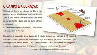 O CAMPO E A DURAÇÃO
O terreno do jogo é um retângulo de 28m x 15m,
delimitado por duas linhas laterais e duas linhas de fundo.
Junto de cada linha de fundo está colocada uma tabela,
na qual se encontra o cesto. Este está a uma altura de
3,05m do solo.
Se o campo de basquetebol for coberto, a altura mínima
do teto deverá ser de 7 metros.
Uma partida de basquetebol tem a duração de 40 minutos divididos por 4 períodos de 10 minutos. O
cronómetro só avança quando a bola se encontra em jogo, isto é, sempre que o árbitro interrompe o jogo, o
tempo é parado de imediato. Entre o 1.º e o 2.º período e entre o 3.º e 4.º período existe uma paragem de 2
minutos. Ao meio do jogo, ou seja, do 2.º para o 3.º período existe um intervalo de 15 minutos.
A duração do jogo é variável conforme o escalão etário.
37
 