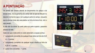 A PONTUAÇÃO
Os pontos são obtidos através de lançamentos de campo e de
lances livres. Os lançamentos de campo são os que se efetuam no
decorrer normal do jogo e em qualquer parte do campo, enquanto
que os lances livres são executados na linha de lance livre, com o
jogo parado.
A bola tem de entrar no cesto pela sua parte superior, passando
através da rede.
Cada vez que a bola entra no cesto adversário a equipa pontua:
 Lançamento convertido de qualquer local atrás da linha de 6,25
m – 3 pontos;
 Lançamento convertido de qualquer local à frente da linha de
6,25 m – 2 pontos;
 Lance livre convertido – 1 ponto.
38
 