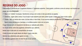 REGRAS DO JOGO
Cada equipa é constituída por 5 jogadores titulares e 7 jogadores suplentes. Cada jogador, conforme a zona do campo e as funções que
ocupa, tem uma designação:
 Base - é o “cérebro” da equipa. Geralmente começa com a bola e é ela que planeia as jogadas.
 Extremos - jogam pelos cantos. A sua função muda bastante pois tanto podem ajudar o base, como fazer muitos cestos.
 Postes - são, na maioria das vezes, os mais altos e mais fortes. A sua enorme estatura permite-lhes que consigam muitos ressaltos,
fazem muitos afundanços e bandejas, e na defesa ajudam muito com os tocos.
O jogo inicia-se com um lançamento de bola ao ar, realizado pelo árbitro,
no círculo central, entre dois jogadores adversários que, saltando,
tentam tocar a bola para os companheiros de equipa.
A bola só pode ser tocada depois de atingir o ponto mais alto;
Nenhum dos saltadores pode agarrar na bola;
Os restantes jogadores têm de estar fora do círculo central.
39
 