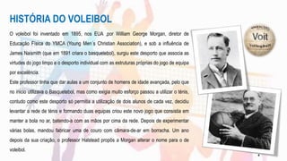 HISTÓRIA DO VOLEIBOL
O voleibol foi inventado em 1895, nos EUA ,por William George Morgan, diretor de
Educação Física do YMCA (Young Men´s Christian Association), e sob a influência de
James Naismith (que em 1891 criara o basquetebol), surgiu este desporto que associa as
virtudes do jogo limpo e o desporto individual com as estruturas próprias do jogo de equipa
por excelência.
Este professor tinha que dar aulas a um conjunto de homens de idade avançada, pelo que
no inicio utilizava o Basquetebol, mas como exigia muito esforço passou a utilizar o ténis,
contudo como este desporto só permitia a utilização de dois alunos de cada vez, decidiu
levantar a rede de ténis e formando duas equipas criou este novo jogo que consistia em
manter a bola no ar, batendo-a com as mãos por cima da rede. Depois de experimentar
várias bolas, mandou fabricar uma de couro com câmara-de-ar em borracha. Um ano
depois da sua criação, o professor Halstead propôs a Morgan alterar o nome para o de
voleibol.
4
 