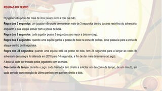 REGRAS DO TEMPO
O jogador não pode dar mais de dois passos com a bola na mão.
Regra dos 3 segundos: um jogador não pode permanecer mais de 3 segundos dentro da área restritiva do adversário,
enquanto a sua equipa estiver com a posse de bola.
Regra dos 5 segundos: cada jogador possui 5 segundos para repor a bola em jogo.
Regra dos 8 segundos: quando uma equipa ganha a posse de bola na zona de defesa, deve passa-la para a zona de
ataque dentro de 8 segundos.
Regra dos 24 segundos: quando uma equipa está na posse de bola, tem 24 segundos para a lançar ao cesto do
adversário (esta regra foi alterada em 2018 para 14 segundos, a fim de dar mais dinamismo ao jogo).
A bola só pode ser trocada pelos jogadores com as mãos.
Descontos de tempo: durante o jogo, cada treinador tem direito a solicitar um desconto de tempo, de um minuto, em
cada período com exceção do último período em que tem direito a dois.
41
 