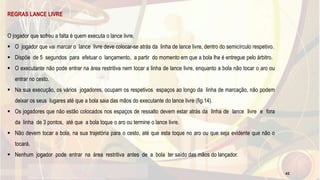 REGRAS LANCE LIVRE
O jogador que sofreu a falta é quem executa o lance livre.
 O jogador que vai marcar o lance livre deve colocar-se atrás da linha de lance livre, dentro do semicírculo respetivo.
 Dispõe de 5 segundos para efetuar o lançamento, a partir do momento em que a bola lhe é entregue pelo árbitro.
 O executante não pode entrar na área restritiva nem tocar a linha de lance livre, enquanto a bola não tocar o aro ou
entrar no cesto.
 Na sua execução, os vários jogadores, ocupam os respetivos espaços ao longo da linha de marcação, não podem
deixar os seus lugares até que a bola saia das mãos do executante do lance livre (fig.14).
 Os jogadores que não estão colocados nos espaços de ressalto devem estar atrás da linha de lance livre e fora
da linha de 3 pontos, até que a bola toque o aro ou termine o lance livre.
 Não devem tocar a bola, na sua trajetória para o cesto, até que esta toque no aro ou que seja evidente que não o
tocará.
 Nenhum jogador pode entrar na área restritiva antes de a bola ter saído das mãos do lançador.
42
 