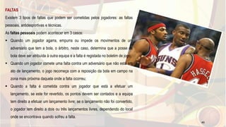 FALTAS
Existem 3 tipos de faltas que podem ser cometidas pelos jogadores: as faltas
pessoais, antidesportivas e técnicas.
As faltas pessoais podem acontecer em 3 casos:
 Quando um jogador agarra, empurra ou impede os movimentos de um
adversário que tem a bola, o árbitro, neste caso, determina que a posse de
bola deve ser atribuída à outra equipa e a falta é registada no boletim de jogo;
 Quando um jogador comete uma falta contra um adversário que não está em
ato de lançamento, o jogo recomeça com a reposição da bola em campo na
zona mais próxima daquela onde a falta ocorreu;
 Quando a falta é cometida contra um jogador que está a efetuar um
lançamento, se este for revertido, os pontos devem ser contados e a equipa
tem direito a efetuar um lançamento livre; se o lançamento não foi convertido,
o jogador tem direito a dois ou três lançamentos livres, dependendo do local
onde se encontrava quando sofreu a falta.
43
 