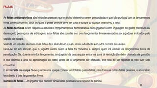FALTAS
As faltas antidesportivas são infrações pessoais que o árbitro determina serem propositadas e que são punidas com os lançamentos
livres correspondentes, após os quais a posse de bola deve ser dada à equipa do jogador que sofreu a falta.
As faltas técnicas dizem respeito a atitudes e comportamentos demonstrados pelos jogadores com linguagem ou gestos ofensivos ou
desrespeito pela equipa de arbitragem; estas faltas são punidas com dois lançamentos livres executados por jogadores indicados pelo
capitão da equipa.
Quando um jogador acumula cinco faltas deve abandonar o jogo, sendo substituído por outro membro da equipa.
Deve-se ter em atenção que o jogador contra quem a falta foi cometida é sempre quem irá efetuar os lançamentos livres de
penalização. Se, durante um dos lançamentos, um jogador da outra equipa entrar na zona de restrição (também chamada de garrafão
e que delimita a área de aproximação ao cesto) antes de o lançamento ser efetuado, este terá de ser repetido se não tiver sido
convertido.
E ainda Falta de equipa dá-se quando uma equipa cometer um total de quatro faltas, para todas as outras faltas pessoais, o adversário
terá direito a dois lançamentos livres.
Número de faltas – Um jogador que cometer cinco faltas pessoais será expulso da partida.
44
 