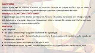 SUBSTITUIÇÕES
Qualquer jogador pode ser substituído ou substituir um companheiro de equipa, em qualquer período do jogo. No entanto, a
substituição só poderá realizar-se quando o jogo estiver interrompido (bola morta) e com conhecimento dos árbitros.
REPOSIÇÃO DA BOLA NA LINHA LATERAL OU FINAL
O jogador não pode pisar as linhas durante a reposição da bola. Ao repor a bola pela linha final ou lateral, após violação ou falta, não
pode deslocar-se ao longo desta e dispõem de 5 segundos para efetuar a reposição. Na reposição pela linha final, após cesto
convertido, o jogador pode movimentar-se sem restrições.
ARBITRAGEM
A jogo é dirigido por:
 Três árbitros – têm como função assegurarem o cumprimento das regras do jogo.
 Um marcador e o seu auxiliar – têm como funções o preenchimento do boletim de jogo, onde registram os pontos marcados, as
faltas pessoais e técnicas, etc.
 O cronometrista – verifica o tempo de jogo e os descontos de tempo
 Um operador de vinte e quatro segundos – controla os 24 segundos que cada equipe dispõe para a execução de uma jogada.
45
 