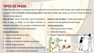 TIPOS DE PASSE
O passe tem como objetivo a colocação da bola num companheiro que se encontre em melhor posição, para a criação de situações de
finalização ou para a progressão no terreno de jogo. Existem vários tipos de passe: peito, picado, por cima com 2 mãos, lateral com 1
mão, por trás das costas, etc.
Passe de Peito - Como o nome indica, a bola é arremessada à
altura do peito, na direção do alvo. Neste movimento os
polegares é que darão a força ao passe e as palmas das mãos
deverão apontar para fora no final do gesto técnico.
Técnicas determinantes:
1. Colocar os cotovelos junto ao corpo;
2. Avançar um dos apoios;
3. Executar um movimento de repulsão com os braços;
4. Executar rotação dos pulsos;
5. Após passe, ficar com as palmas das mãos viradas para fora
e os polegares a apontar para dentro e para baixo
Passe por cima da cabeça - É usado quando existe um
adversário entre dois jogadores da mesma equipa.
Técnicas determinantes:
1. Elevar os braços acima da cabeça;
2. Avançar um dos apoios;
3. Executar o passe com o movimento dos pulsos e dos dedos.
47
 