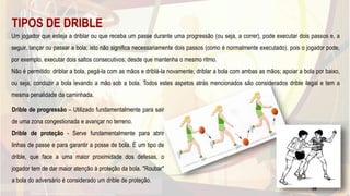 TIPOS DE DRIBLE
Um jogador que esteja a driblar ou que receba um passe durante uma progressão (ou seja, a correr), pode executar dois passos e, a
seguir, lançar ou passar a bola; isto não significa necessariamente dois passos (como é normalmente executado), pois o jogador pode,
por exemplo, executar dois saltos consecutivos; desde que mantenha o mesmo ritmo.
Não é permitido: driblar a bola, pegá-la com as mãos e driblá-la novamente; driblar a bola com ambas as mãos; apoiar a bola por baixo,
ou seja, conduzir a bola levando a mão sob a bola. Todos estes aspetos atrás mencionados são considerados drible ilegal e tem a
mesma penalidade da caminhada.
Drible de progressão – Utilizado fundamentalmente para sair
de uma zona congestionada e avançar no terreno.
Drible de proteção - Serve fundamentalmente para abrir
linhas de passe e para garantir a posse de bola. É um tipo de
drible, que face a uma maior proximidade dos defesas, o
jogador tem de dar maior atenção à proteção da bola. "Roubar"
a bola do adversário é considerado um drible de proteção.
49
 
