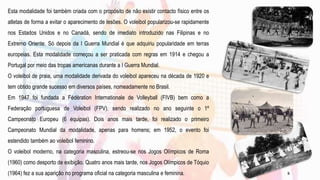 Esta modalidade foi também criada com o propósito de não existir contacto físico entre os
atletas de forma a evitar o aparecimento de lesões. O voleibol popularizou-se rapidamente
nos Estados Unidos e no Canadá, sendo de imediato introduzido nas Filipinas e no
Extremo Oriente. Só depois da I Guerra Mundial é que adquiriu popularidade em terras
europeias. Esta modalidade começou a ser praticada com regras em 1914 e chegou a
Portugal por meio das tropas americanas durante a I Guerra Mundial.
O voleibol de praia, uma modalidade derivada do voleibol apareceu na década de 1920 e
tem obtido grande sucesso em diversos países, nomeadamente no Brasil.
Em 1947 foi fundada a Fédération Internationale de Volleyball (FIVB) bem como a
Federação portuguesa de Voleibol (FPV), sendo realizado no ano seguinte o 1º
Campeonato Europeu (6 equipas). Dois anos mais tarde, foi realizado o primeiro
Campeonato Mundial da modalidade, apenas para homens; em 1952, o evento foi
estendido também ao voleibol feminino.
O voleibol moderno, na categoria masculina, estreou-se nos Jogos Olímpicos de Roma
(1960) como desporto de exibição. Quatro anos mais tarde, nos Jogos Olímpicos de Tóquio
(1964) fez a sua aparição no programa oficial na categoria masculina e feminina. 5
 