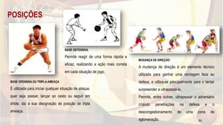 POSIÇÕES
BASE OFENSIVA OU TRIPLA AMEAÇA
É utilizada para iniciar qualquer situação de ataque,
quer seja passar, lançar ao cesto ou seguir em
drible, daí a sua designação de posição de tripla
ameaça.
BASE DEFENSIVA
Permite reagir de uma forma rápida e
eficaz, realizando a ação mais correta
em cada situação de jogo.
MUDANÇA DE DIREÇÃO
A mudança de direção é um elemento técnico
utilizado para ganhar uma vantagem face ao
defesa, e utiliza-se principalmente para o tentar
surpreender e ultrapassá-lo.
Permite, entre outras, ultrapassar o adversário
criando penetrações na defesa e o
descongestionamento de uma zona de
aglomeração. 51
 