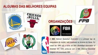 ALGUMAS DAS MELHORES EQUIPAS
A NBA National Basketball Association é a principal liga de
basquetebol do mundo, está localizada na América do Norte. Foi
criada em 1946 sob o nome de BAA (Basketball Association of
America). Em 1949, juntou-se com a NBL (National Basketball
League) e foi renomeada NBA.
ORGANIZAÇÕES
54
 