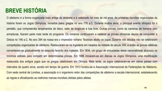 BREVE HISTÓRIA
O atletismo é a forma organizada mais antiga de desporto e é celebrado há mais de mil anos. As primeiras reuniões organizadas da
história foram os Jogos Olímpicos, iniciados pelos gregos no ano 776 a.C. Durante muitos anos, o principal evento olímpico foi o
pentatlo, que compreendia lançamentos de disco, salto de longitude e luta livre. Outras provas, como as carreiras de homens com
armaduras, fizeram parte mais tarde do programa. Os romanos continuaram a celebrar as provas olímpicas depois de conquistar a
Grécia no 146 a.C. No ano 394 da nossa era o imperador romano Teodósio aboliu os jogos. Durante oito séculos não se celebraram
competições organizadas de atletismo. Restauraram-se na Inglaterra em meados da metade do século XIX, e então as provas atléticas
converteram-se gradualmente no desporto favorito dos ingleses. Em 1834, um grupo de entusiastas desta nacionalidade alcançou os
mínimos exibíeis para competir em determinadas provas. Em 1896 iniciaram-se em Atenas os Jogos Olímpicos, uma modificação
restaurada dos antigos jogos que os gregos celebravam em Olímpia. Mais tarde, os jogos celebraram-se em vários países com
intervalos de quatro anos, exceto em tempo de guerra. Em 1913 fundou-se a Associação Internacional de Federações de Atletismo.
Com sede central de Londres, a associação é o organismo reitor das competições de atletismo a escala internacional, estabelecendo
as regras e oficializando as melhores marcas mundiais obtidas pelos atletas.
56
 