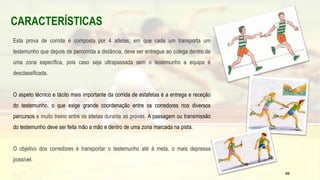 CARACTERÍSTICAS
Esta prova de corrida é composta por 4 atletas, em que cada um transporta um
testemunho que depois de percorrida a distância, deve ser entregue ao colega dentro de
uma zona específica, pois caso seja ultrapassada sem o testemunho a equipa é
desclassificada.
O aspeto técnico e tácito mais importante da corrida de estafetas é a entrega e receção
do testemunho, o que exige grande coordenação entre os corredores nos diversos
percursos e muito treino entre os atletas durante as provas. A passagem ou transmissão
do testemunho deve ser feita mão a mão e dentro de uma zona marcada na pista.
O objetivo dos corredores é transportar o testemunho até à meta, o mais depressa
possível.
59
 