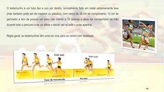 O testemunho é um tubo liso e oco por dentro, normalmente feito em metal extremamente leve
(mas também pode ser de madeira ou plástico), com cerca de 30 cm de comprimento, 12 cm de
perímetro e tem de possuir um peso não inferior a 50 gramas e deve ser transportado na mão
durante todo o percurso e se um atleta o deixar cair só este o pode apanhar.
Regra geral, os testemunhos têm uma cor viva, para se verem com facilidade.
60
 