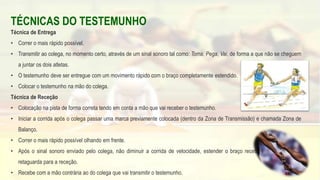TÉCNICAS DO TESTEMUNHO
Técnica de Entrega
• Correr o mais rápido possível.
• Transmitir ao colega, no momento certo, através de um sinal sonoro tal como: Toma, Pega, Vai, de forma a que não se cheguem
a juntar os dois atletas.
• O testemunho deve ser entregue com um movimento rápido com o braço completamente estendido.
• Colocar o testemunho na mão do colega.
Técnica de Receção
• Colocação na pista de forma correta tendo em conta a mão que vai receber o testemunho.
• Iniciar a corrida após o colega passar uma marca previamente colocada (dentro da Zona de Transmissão) e chamada Zona de
Balanço.
• Correr o mais rápido possível olhando em frente.
• Após o sinal sonoro enviado pelo colega, não diminuir a corrida de velocidade, estender o braço recetor completamente à
retaguarda para a receção.
• Recebe com a mão contrária ao do colega que vai transmitir o testemunho. 63
 