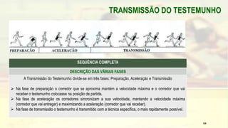 TRANSMISSÃO DO TESTEMUNHO
SEQUÊNCIA COMPLETA
DESCRIÇÃO DAS VÁRIAS FASES
A Transmissão do Testemunho divide-se em três fases: Preparação, Aceleração e Transmissão
 Na fase de preparação o corredor que se aproxima mantém a velocidade máxima e o corredor que vai
receber o testemunho colocasse na posição de partida.
 Na fase de aceleração os corredores sincronizam a sua velocidade, mantendo a velocidade máxima
(corredor que vai entregar) e maximizando a aceleração (corredor que vai receber).
 Na fase de transmissão o testemunho é transmitido com a técnica especifica, o mais rapidamente possível.
64
 
