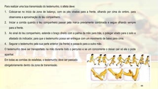 Para realizar uma boa transmissão do testemunho, o atleta deve:
1. Colocar-se no início da zona de balanço, com os pés virados para a frente, olhando por cima do ombro, para
observares a aproximação do teu companheiro.
2. Iniciar a corrida quando o teu companheiro passar pela marca previamente combinada e segue olhando sempre
para a frente.
3. Ao sinal do teu companheiro, estende o braço direito com a palma da mão para trás, o polegar virado para o solo e
afastado do indicador, para que o testemunho possa ser entregue com um movimento de baixo para cima.
4. Segurar o testemunho pela sua parte anterior (da frente) e passa-lo para a outra mão.
O testemunho deve ser transportado na mão durante todo o percurso e se um concorrente o deixar cair só ele o pode
apanhar.
Em todas as corridas de estafetas, o testemunho deve ser passado
obrigatoriamente dentro da zona de transmissão.
65
 