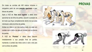 Em todas as corridas até 400 metros inclusive é
obrigatório partir de uma posição agachada e usar
blocos de partida.
Após a VOZ de “Aos seus lugares” o atleta deve
aproximar-se da linha de partida, assumir a posição de
tal modo que fique completamente dentro da sua pista
individual e atrás da linha de partida.
Ambas as mãos e um dos joelhos terão de estar em
contato com o solo e os pés em contato com os blocos
de partida.
À VOZ de “Prontos” o atleta deve assumir
imediatamente a sua posição final de partida,
mantendo o contato das mãos como o solo e dos pés
com os bloco de partida.
PROVAS
66
 