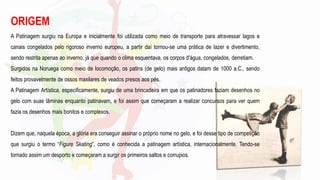ORIGEM
A Patinagem surgiu na Europa e inicialmente foi utilizada como meio de transporte para atravessar lagos e
canais congelados pelo rigoroso inverno europeu, a partir daí tornou-se uma prática de lazer e divertimento,
sendo restrita apenas ao inverno, já que quando o clima esquentava, os corpos d'água, congelados, derretiam.
Surgidos na Noruega como meio de locomoção, os patins (de gelo) mais antigos datam de 1000 a.C., sendo
feitos provavelmente de ossos maxilares de veados presos aos pés.
A Patinagem Artística, especificamente, surgiu de uma brincadeira em que os patinadores faziam desenhos no
gelo com suas lâminas enquanto patinavam, e foi assim que começaram a realizar concursos para ver quem
fazia os desenhos mais bonitos e complexos.
Dizem que, naquela época, a glória era conseguir assinar o próprio nome no gelo, e foi desse tipo de competição
que surgiu o termo “Figure Skating”, como é conhecida a patinagem artística, internacionalmente. Tendo-se
tornado assim um desporto e começaram a surgir os primeiros saltos e corrupios.
 