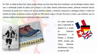 Em 1840, na cidade de Nova York, nascia Jackson Haines, que anos mais tarde seria considerado o pai da patinagem artística. Haines
usou a combinação ousada de patinar com a dança e o seu ballet, fazendo performances teatrais, patinando livremente fazendo
movimentos de acordo com a música, com as suas fantasias variadas, o americano revolucionou a patinagem artística. O estilo livre
lançado por Haines só alcançou sucesso por volta de 1863 quando chegou a Europa. Ele provou a todos o que acreditava: que um
patinador poderia patinar igualmente bem sobre o gelo e sobre rodas.
Um passo importante
para a organização do
desporto foi a criação
da Federation
Internacional de
Patinaje a Roulettes
(FIPR), fundada pela
França, Alemanha,
Grã-Bretanha e Suíça,
em abril de 1924
 